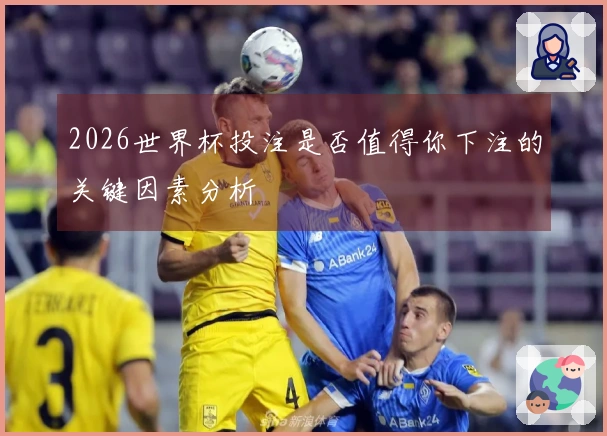 2026世界杯投注是否值得你下注的关键因素分析